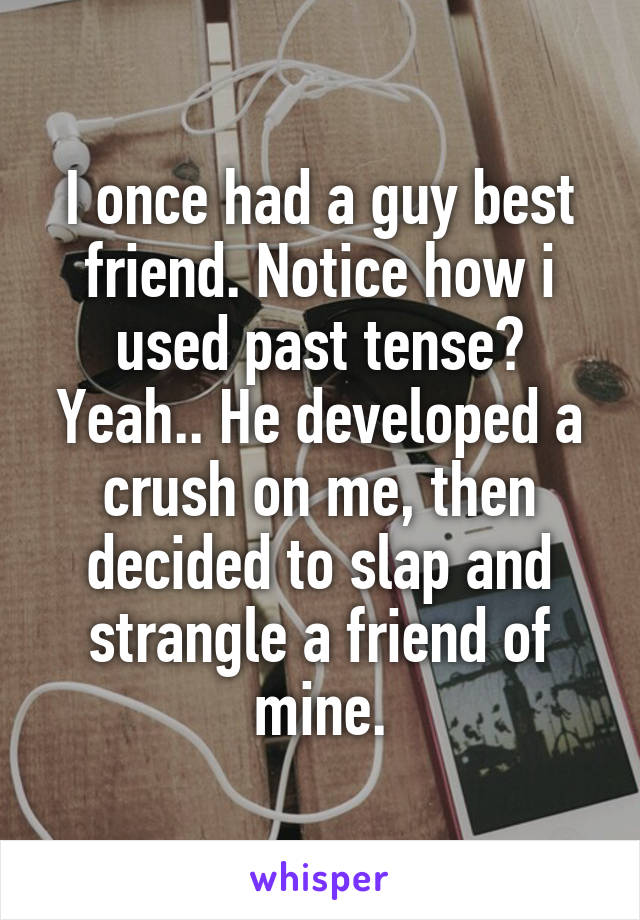 I once had a guy best friend. Notice how i used past tense? Yeah.. He developed a crush on me, then decided to slap and strangle a friend of mine.