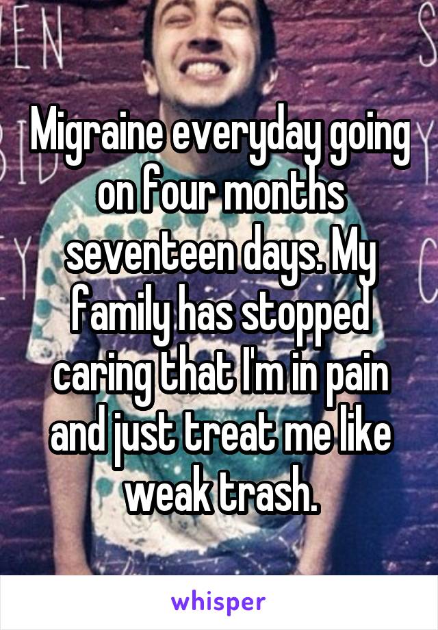 Migraine everyday going on four months seventeen days. My family has stopped caring that I'm in pain and just treat me like weak trash.