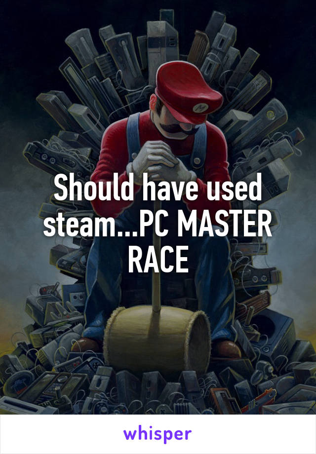 Should have used steam...PC MASTER RACE