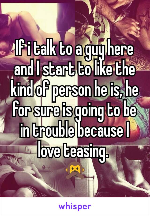 If i talk to a guy here and I start to like the kind of person he is, he for sure is going to be in trouble because I love teasing. 
🙊