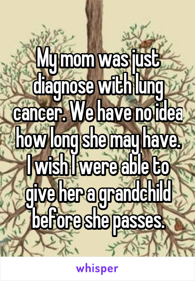 My mom was just diagnose with lung cancer. We have no idea how long she may have. I wish I were able to give her a grandchild before she passes.