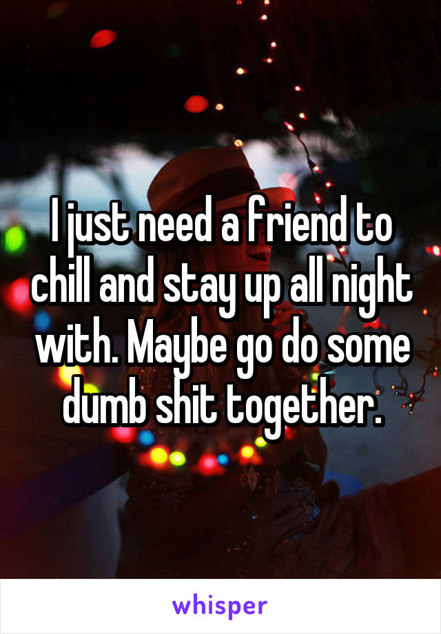 I just need a friend to chill and stay up all night with. Maybe go do some dumb shit together.