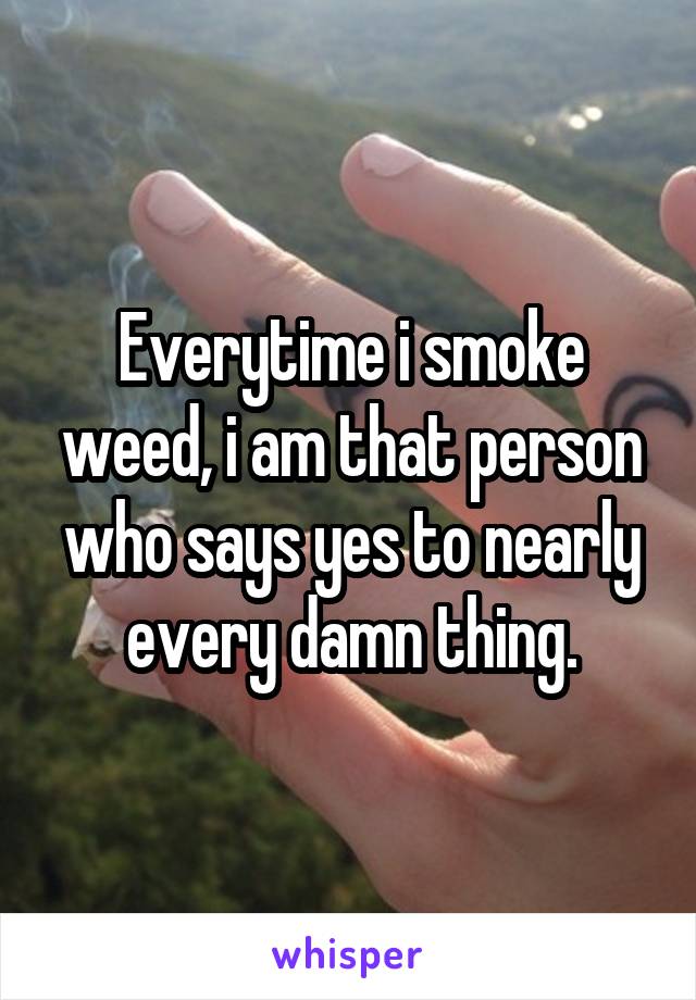 Everytime i smoke weed, i am that person who says yes to nearly every damn thing.