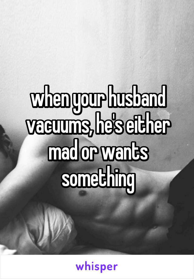 when your husband vacuums, he's either mad or wants something