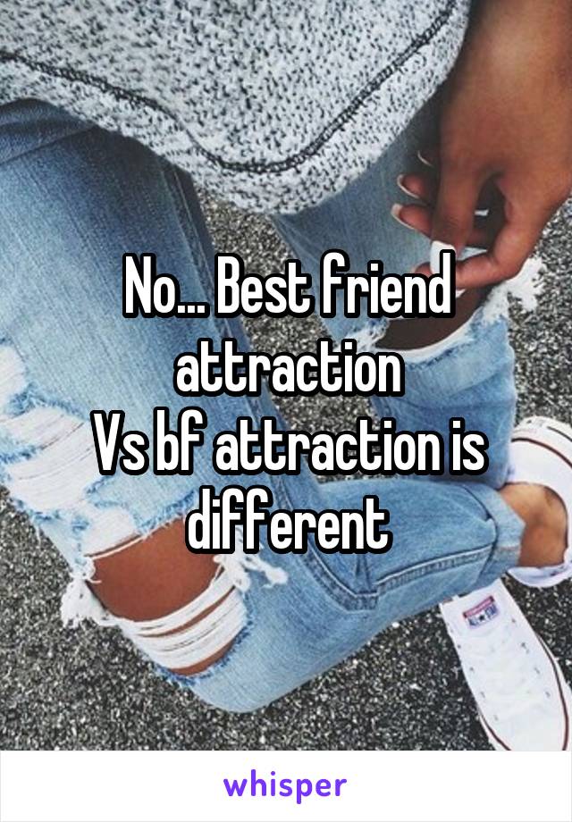 No... Best friend attraction
Vs bf attraction is different