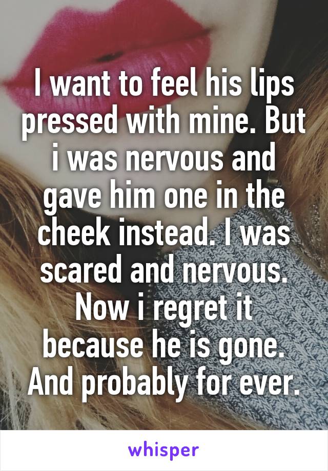 I want to feel his lips pressed with mine. But i was nervous and gave him one in the cheek instead. I was scared and nervous. Now i regret it because he is gone. And probably for ever.