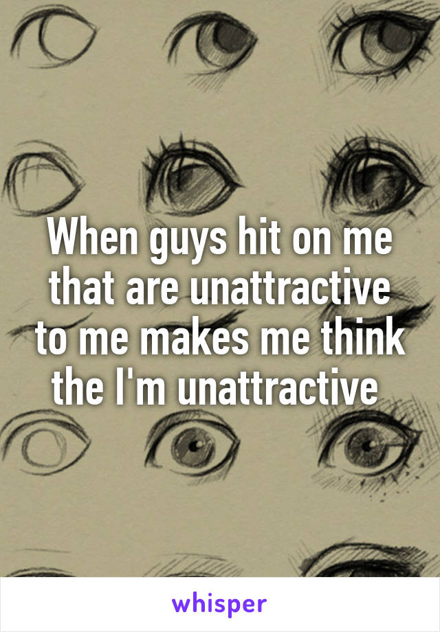 When guys hit on me that are unattractive to me makes me think the I'm unattractive 