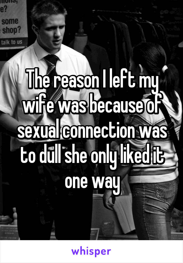 The reason I left my wife was because of sexual connection was to dull she only liked it one way