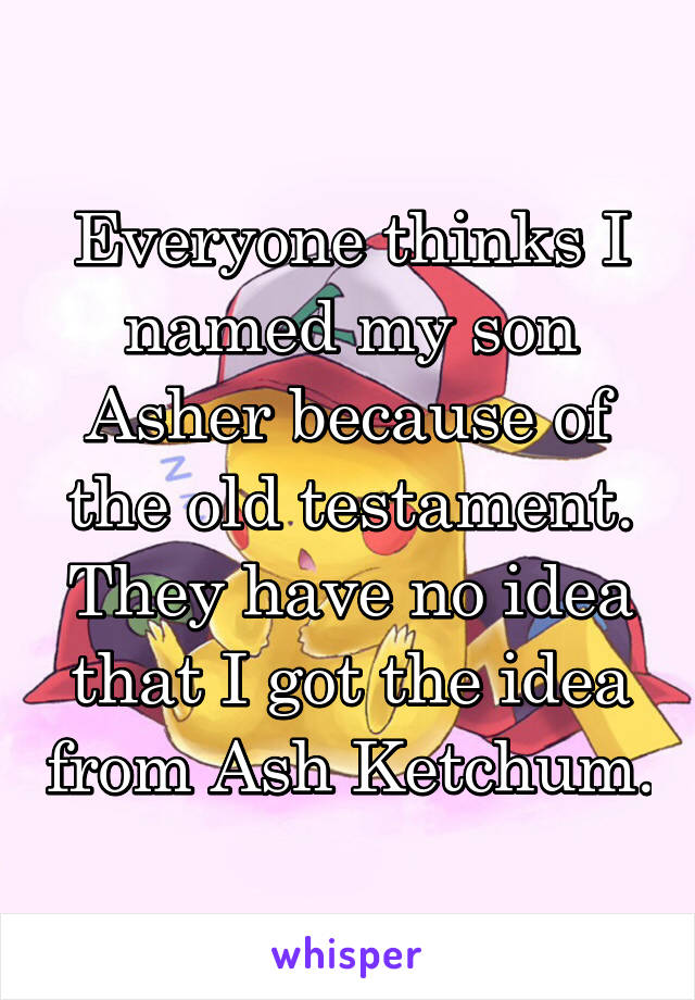 Everyone thinks I named my son Asher because of the old testament. They have no idea that I got the idea from Ash Ketchum.