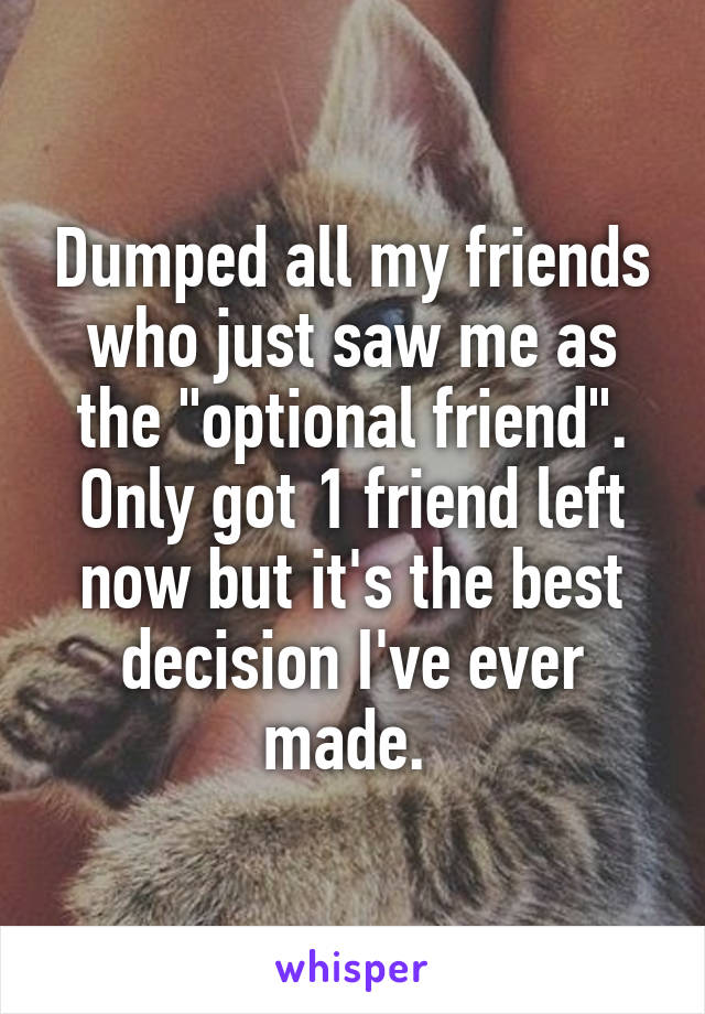 Dumped all my friends who just saw me as the "optional friend". Only got 1 friend left now but it's the best decision I've ever made. 