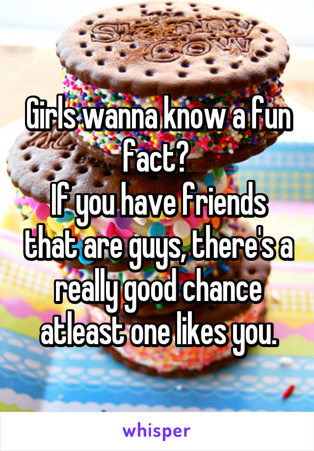Girls wanna know a fun fact? 
If you have friends that are guys, there's a really good chance atleast one likes you.