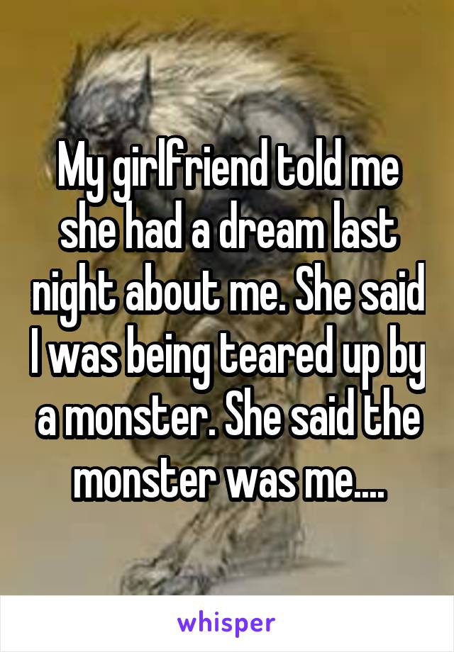 My girlfriend told me she had a dream last night about me. She said I was being teared up by a monster. She said the monster was me....