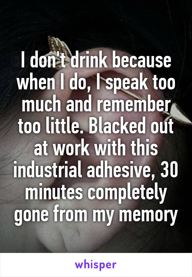 I don't drink because when I do, I speak too much and remember too little. Blacked out at work with this industrial adhesive, 30 minutes completely gone from my memory