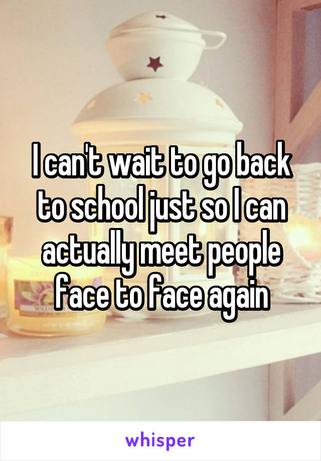 I can't wait to go back to school just so I can actually meet people face to face again
