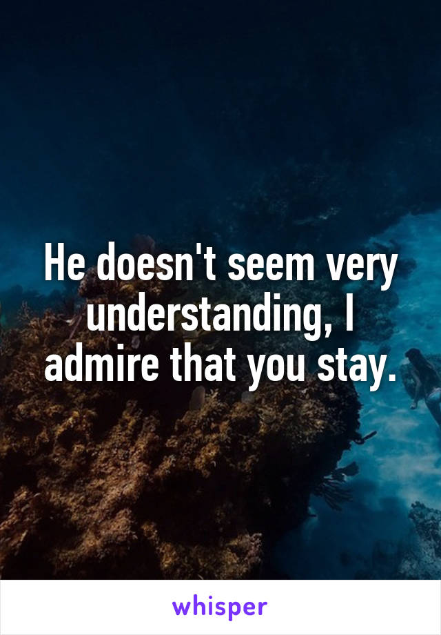 He doesn't seem very understanding, I admire that you stay.