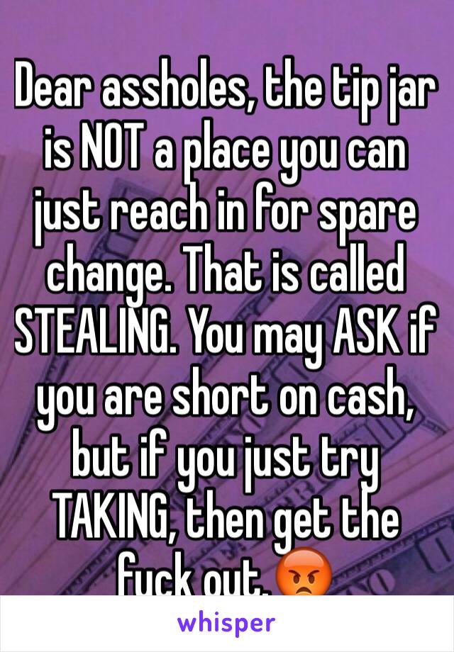 Dear assholes, the tip jar is NOT a place you can just reach in for spare change. That is called STEALING. You may ASK if you are short on cash, but if you just try TAKING, then get the fuck out.😡