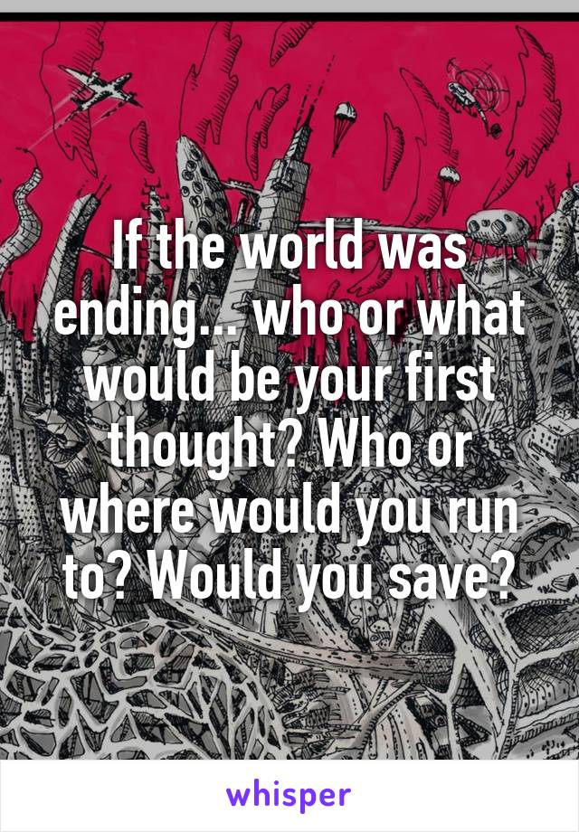 If the world was ending... who or what would be your first thought? Who or where would you run to? Would you save?