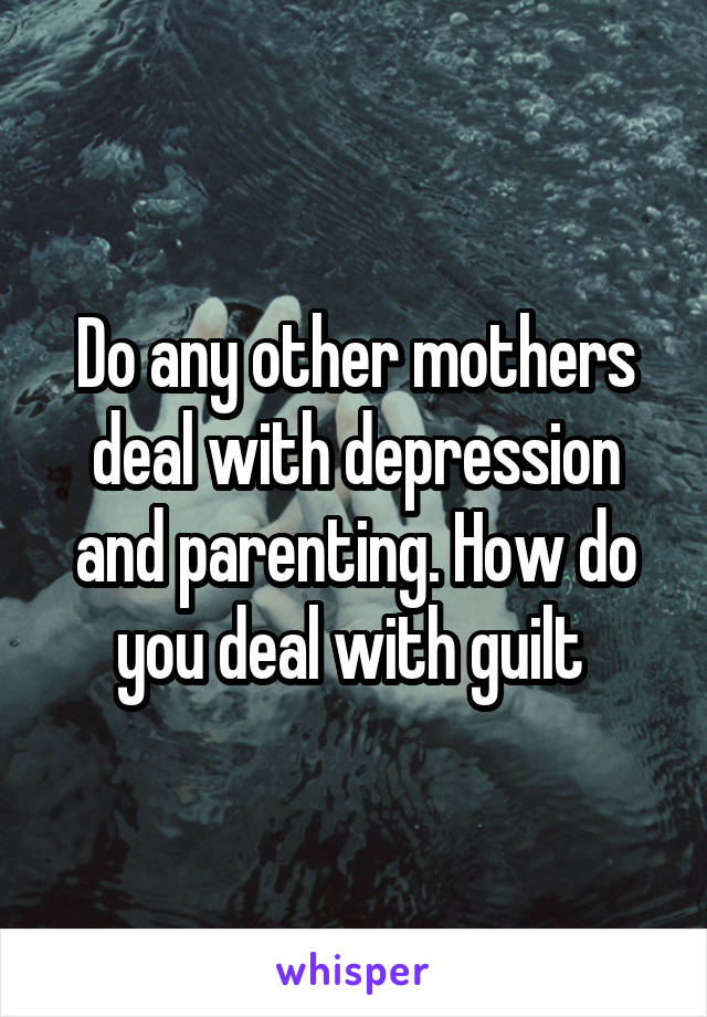 Do any other mothers deal with depression and parenting. How do you deal with guilt 