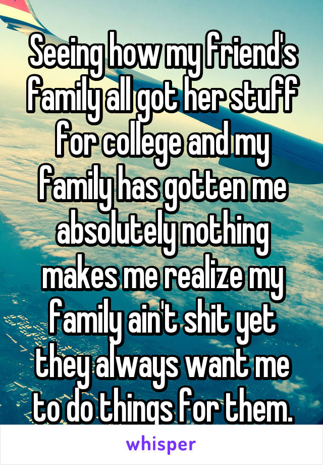 Seeing how my friend's family all got her stuff for college and my family has gotten me absolutely nothing makes me realize my family ain't shit yet they always want me to do things for them.