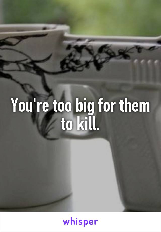 You're too big for them to kill.