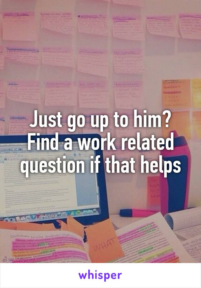 Just go up to him? Find a work related question if that helps