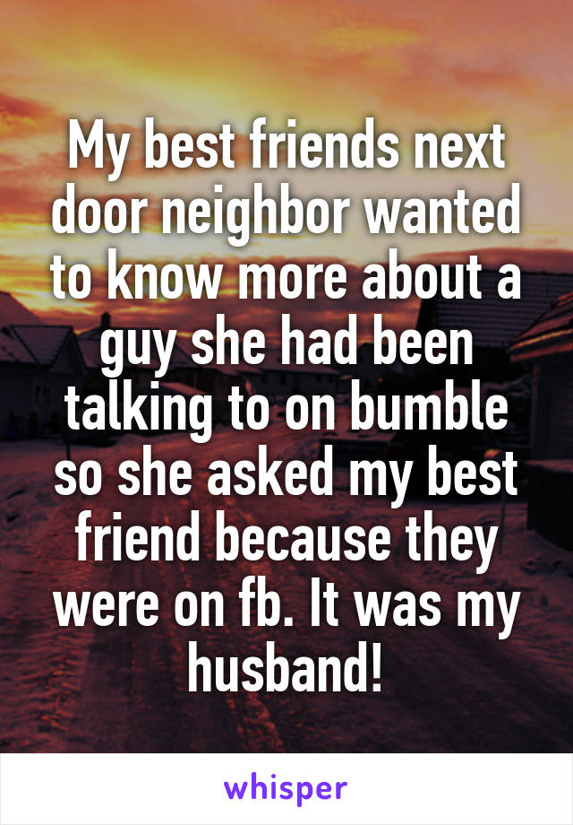 My best friends next door neighbor wanted to know more about a guy she had been talking to on bumble so she asked my best friend because they were on fb. It was my husband!