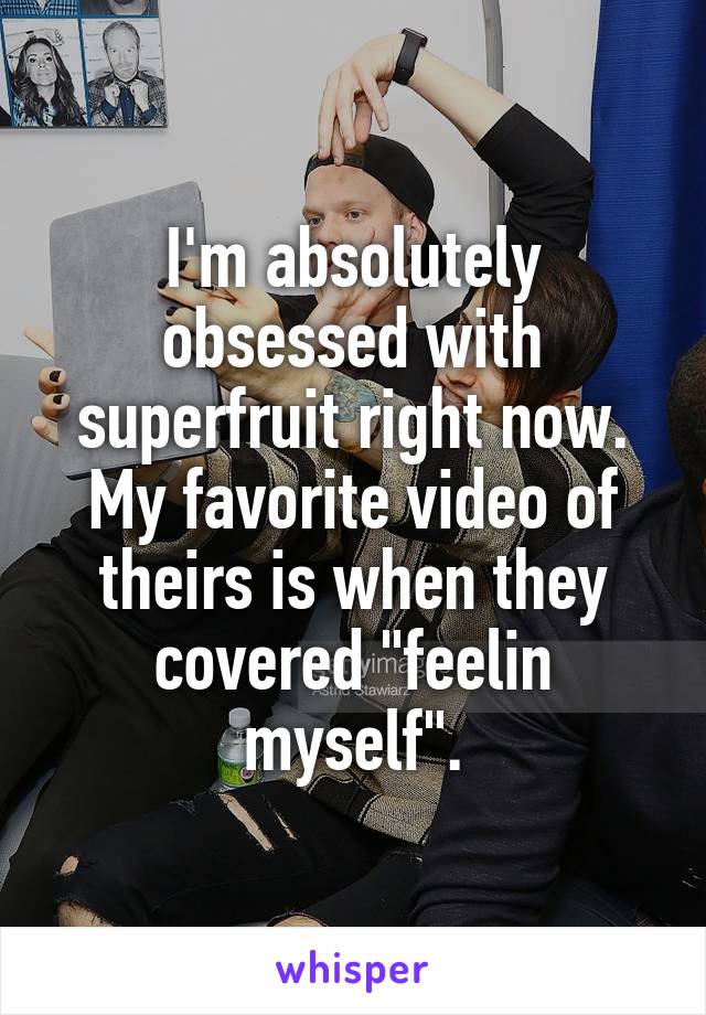 I'm absolutely obsessed with superfruit right now. My favorite video of theirs is when they covered "feelin myself".