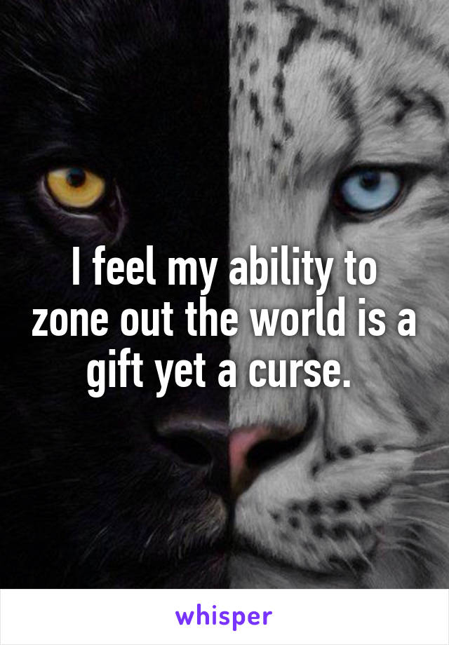 I feel my ability to zone out the world is a gift yet a curse. 
