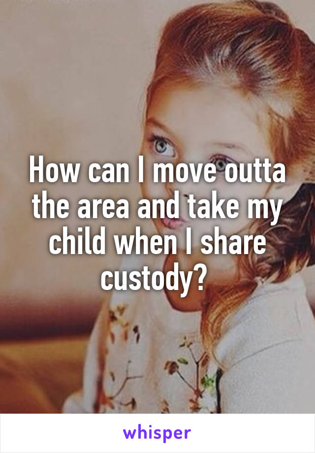 How can I move outta the area and take my child when I share custody? 