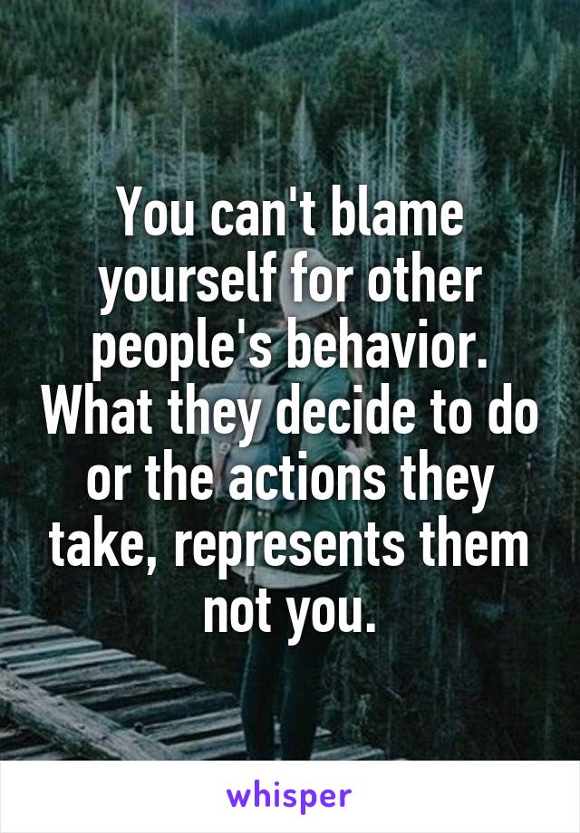 You can't blame yourself for other people's behavior. What they decide to do or the actions they take, represents them not you.