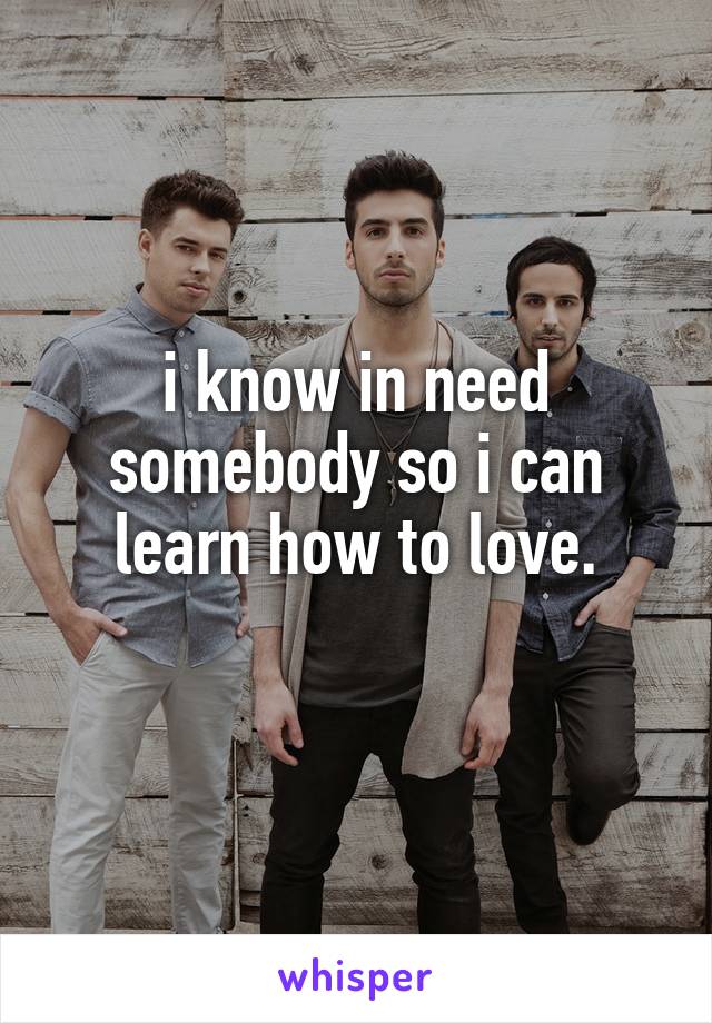 i know in need somebody so i can learn how to love.
