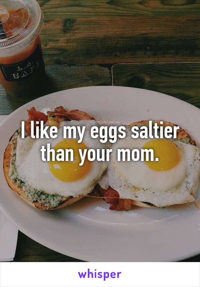 I like my eggs saltier than your mom.