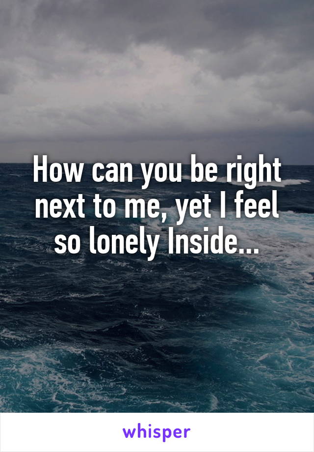 How can you be right next to me, yet I feel so lonely Inside...
