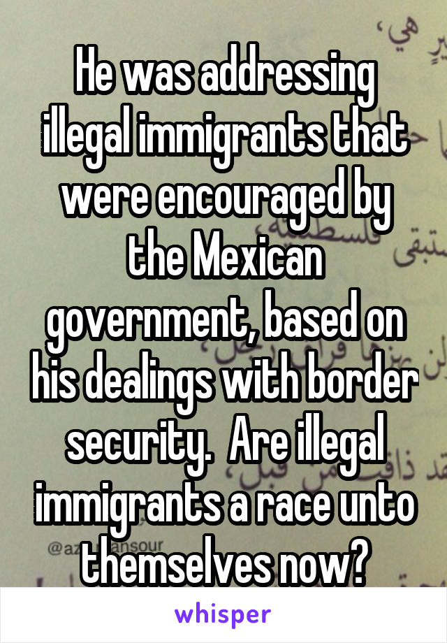 He was addressing illegal immigrants that were encouraged by the Mexican government, based on his dealings with border security.  Are illegal immigrants a race unto themselves now?