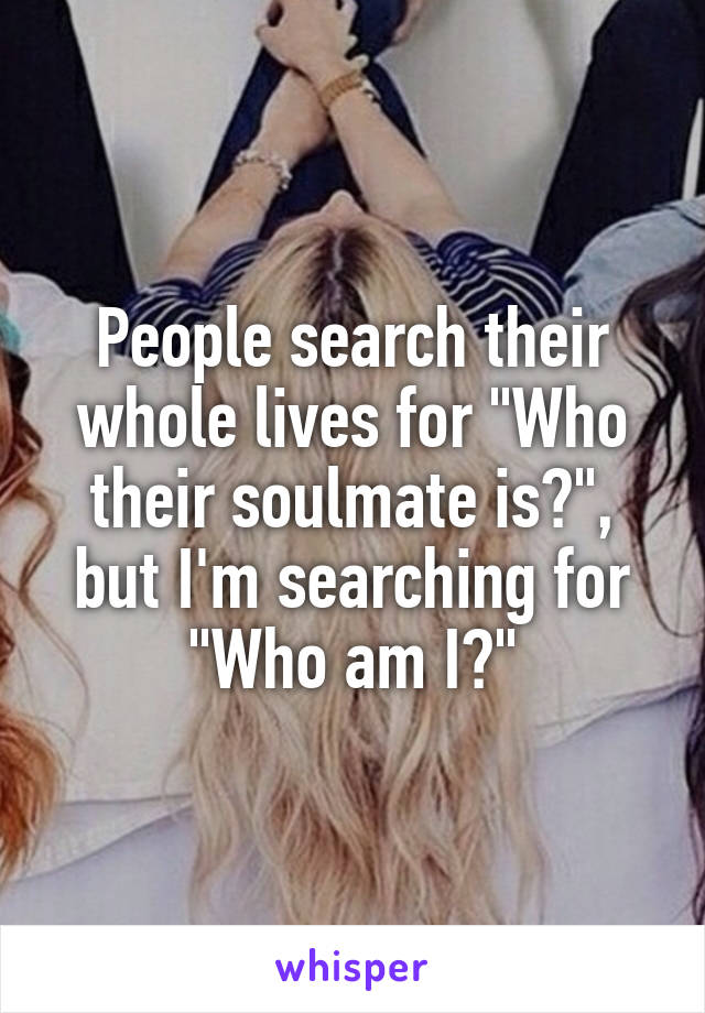 People search their whole lives for "Who their soulmate is?", but I'm searching for "Who am I?"