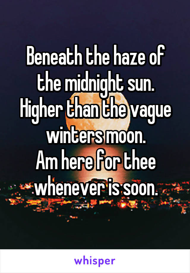 Beneath the haze of the midnight sun.
Higher than the vague winters moon.
Am here for thee whenever is soon.
