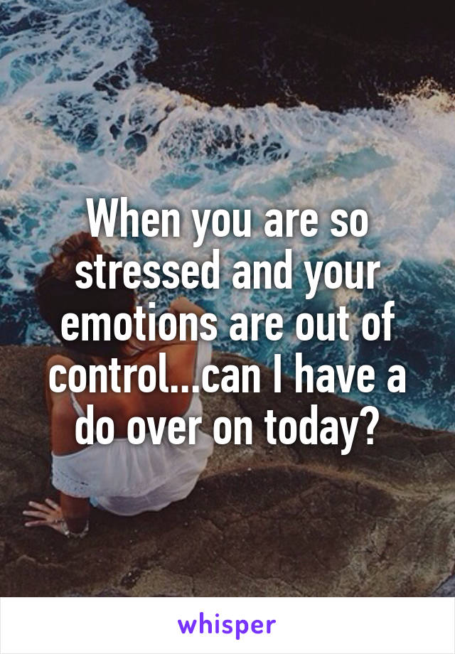 When you are so stressed and your emotions are out of control...can I have a do over on today?