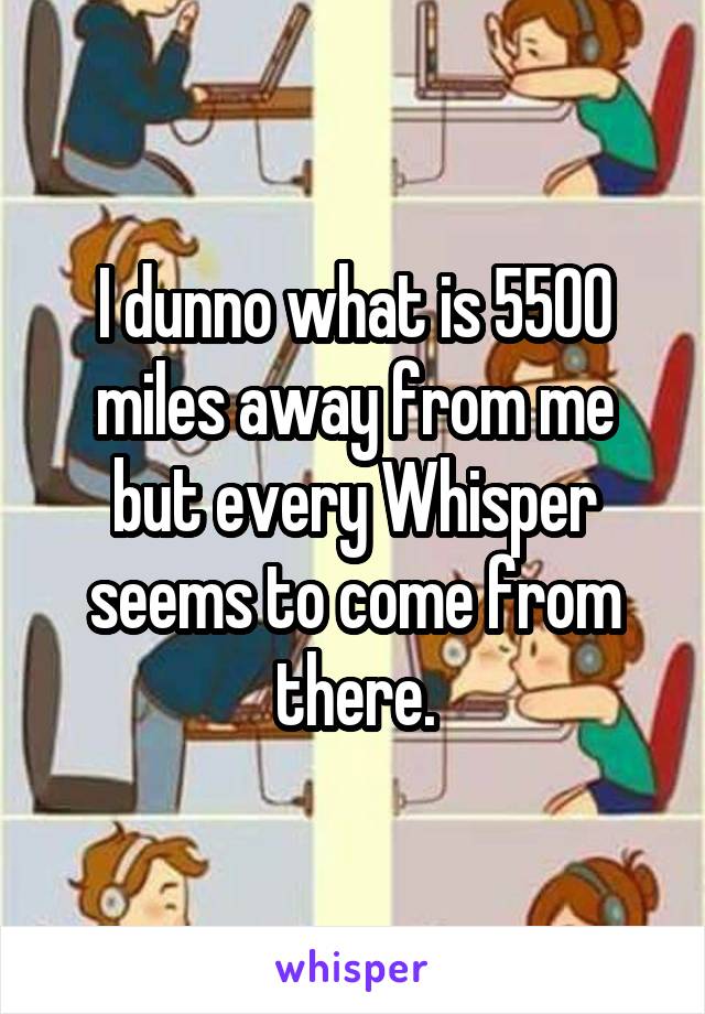 I dunno what is 5500 miles away from me but every Whisper seems to come from there.