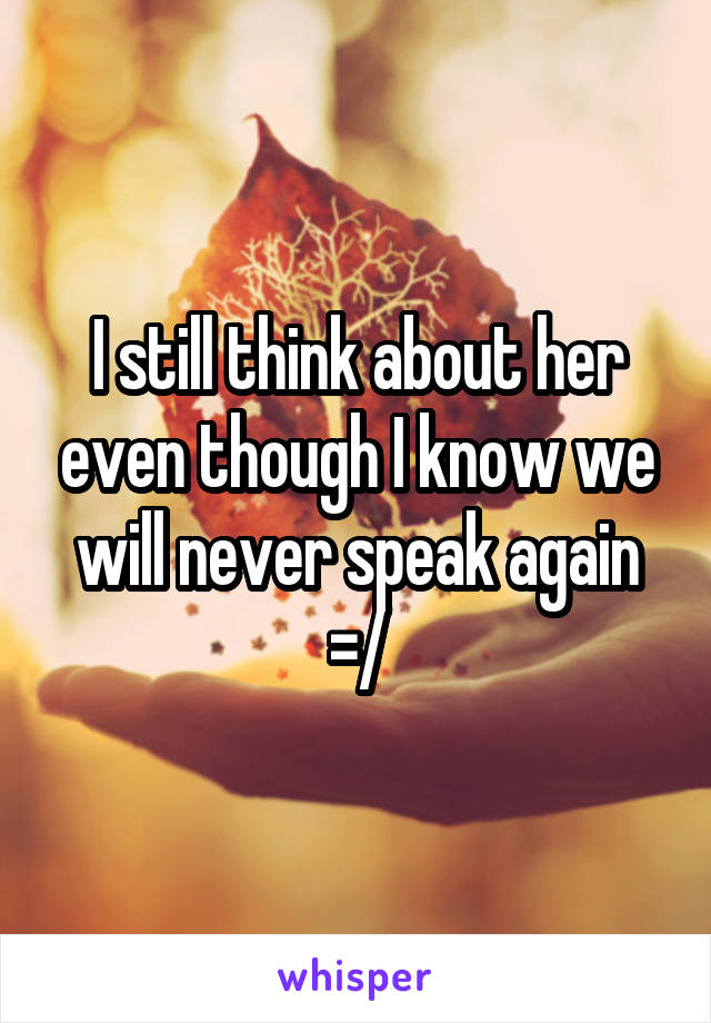 I still think about her even though I know we will never speak again =/