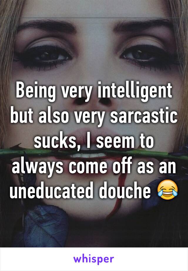 Being very intelligent but also very sarcastic sucks, I seem to always come off as an uneducated douche 😂