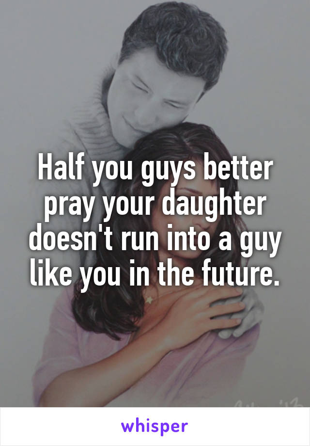 Half you guys better pray your daughter doesn't run into a guy like you in the future.