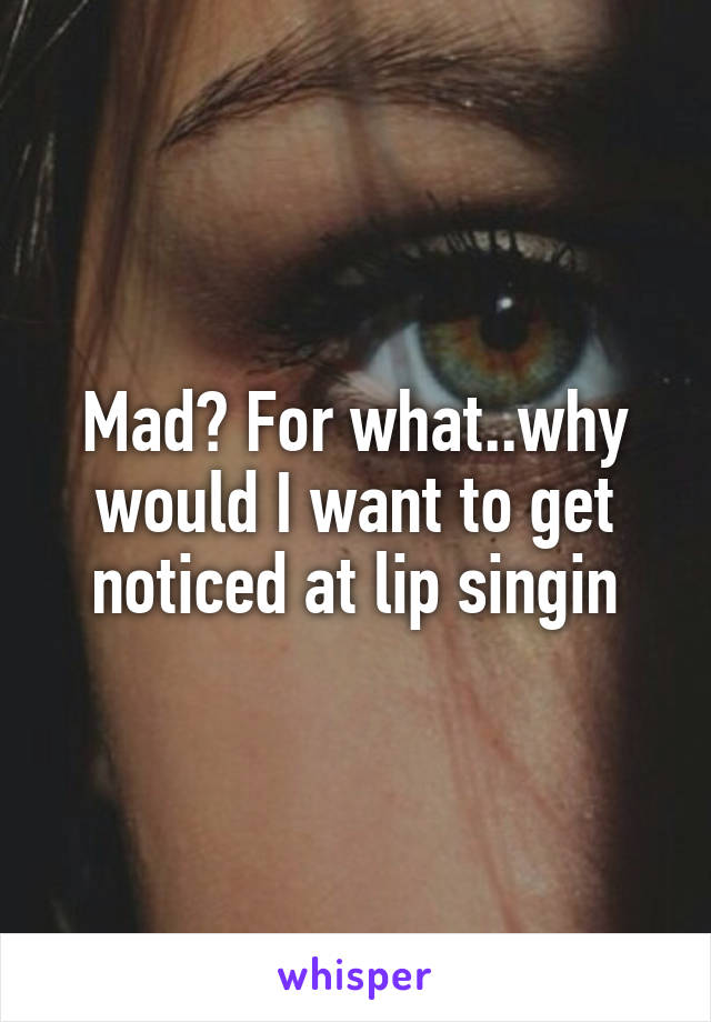 Mad? For what..why would I want to get noticed at lip singin