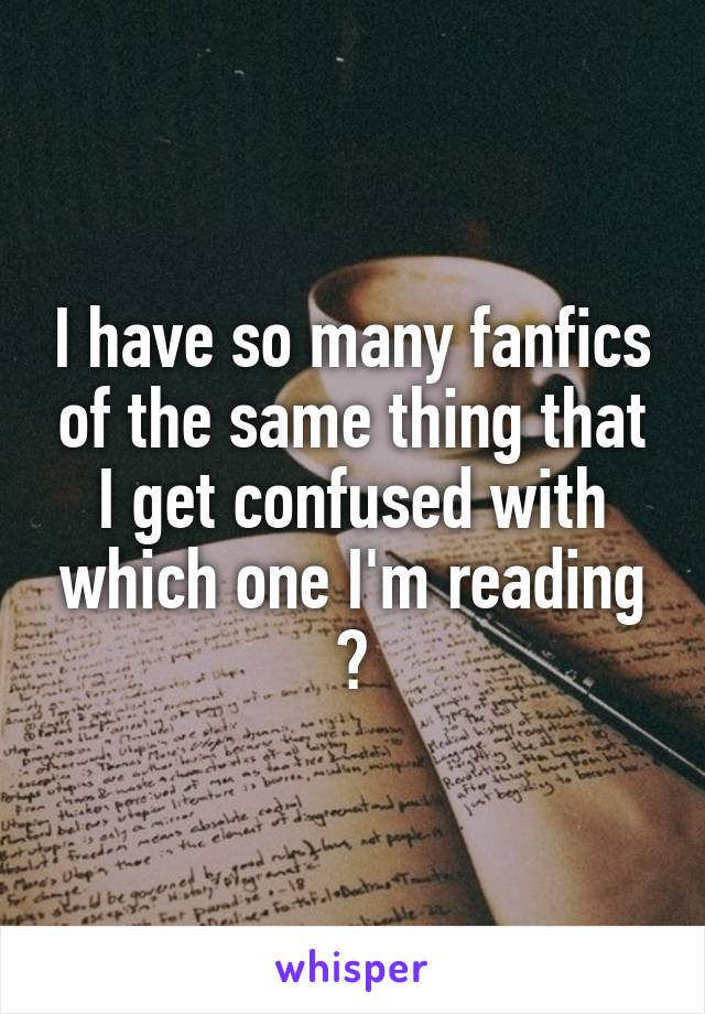 I have so many fanfics of the same thing that I get confused with which one I'm reading 😓