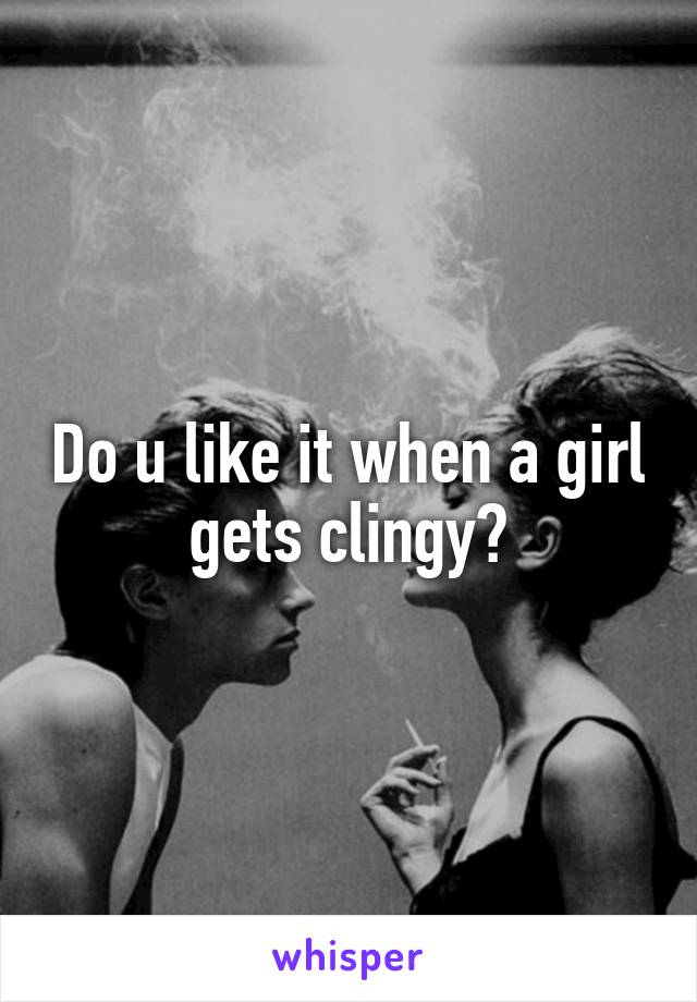 Do u like it when a girl gets clingy?