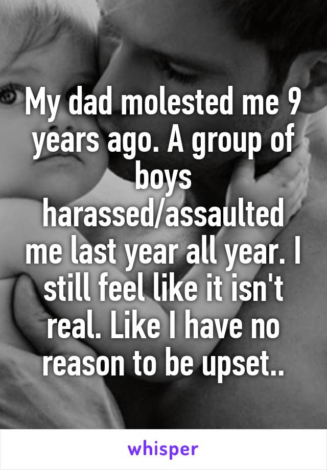 My dad molested me 9 years ago. A group of boys harassed/assaulted me last year all year. I still feel like it isn't real. Like I have no reason to be upset..