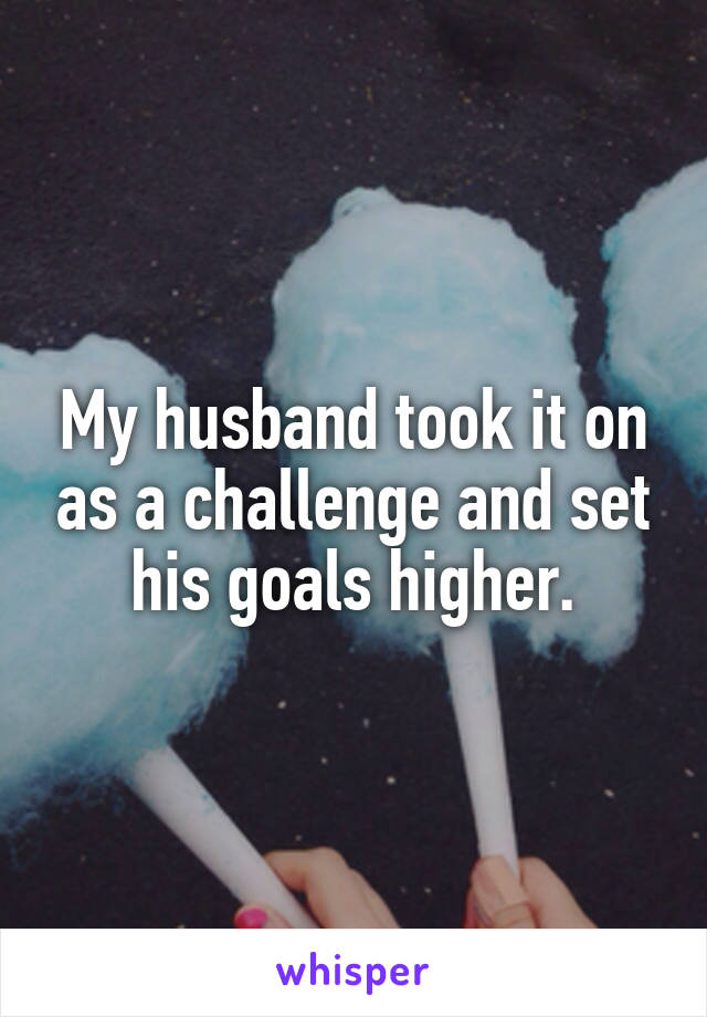 My husband took it on as a challenge and set his goals higher.
