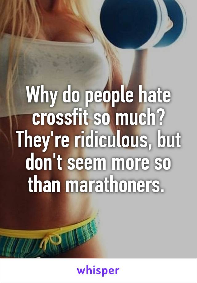 Why do people hate crossfit so much? They're ridiculous, but don't seem more so than marathoners. 