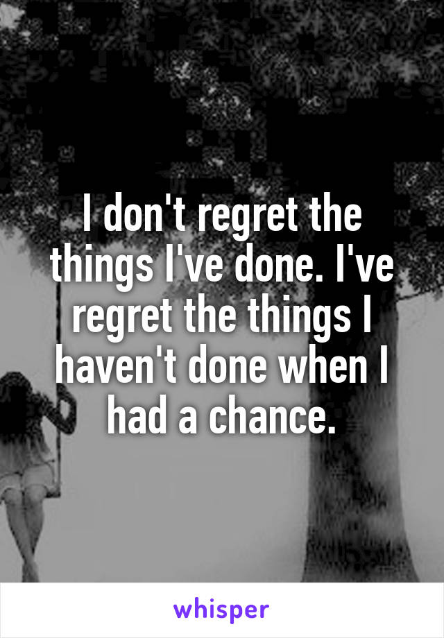 I don't regret the things I've done. I've regret the things I haven't done when I had a chance.