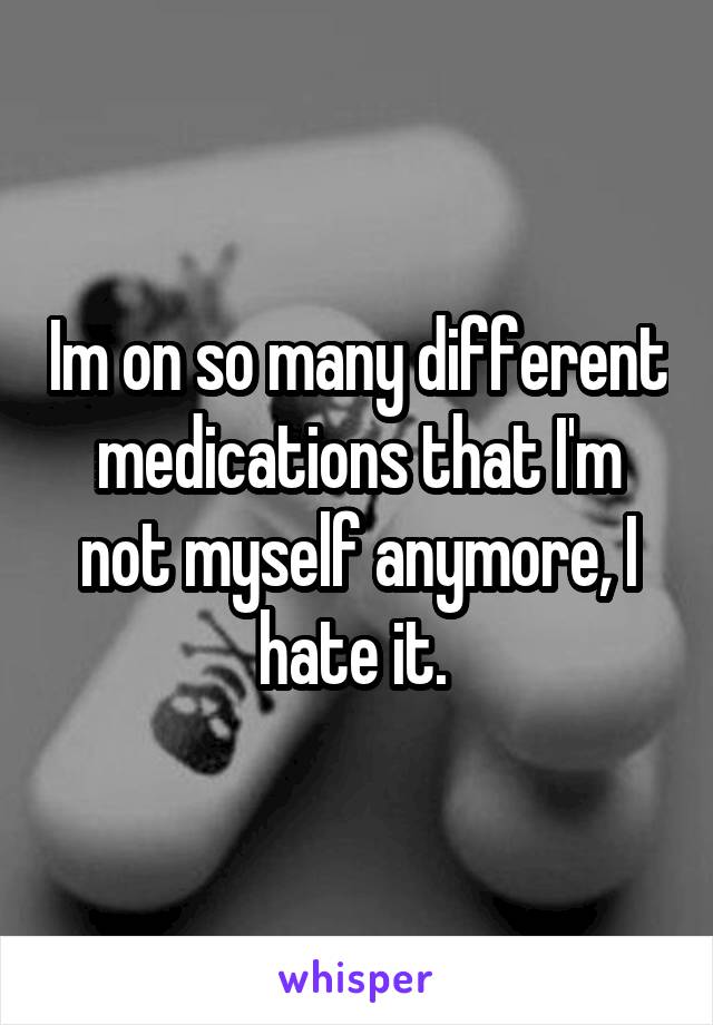 Im on so many different medications that I'm not myself anymore, I hate it. 