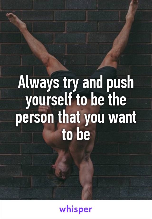 Always try and push yourself to be the person that you want to be